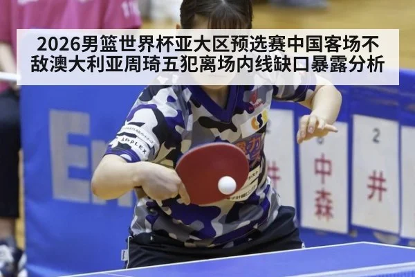 2026男篮世界杯亚大区预选赛中国客场不敌澳大利亚周琦五犯离场内线缺口暴露分析