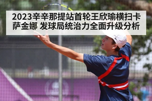 2023辛辛那提站首轮王欣瑜横扫卡萨金娜 发球局统治力全面升级分析