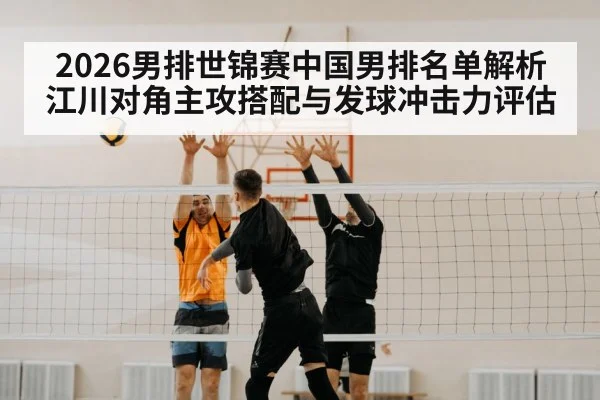 2026男排世锦赛中国男排名单解析 江川对角主攻搭配与发球冲击力评估